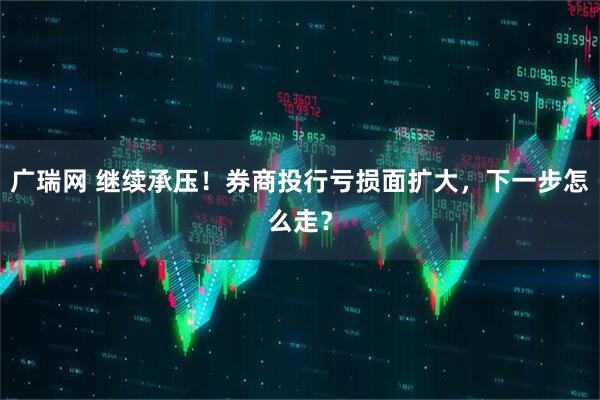 广瑞网 继续承压！券商投行亏损面扩大，下一步怎么走？