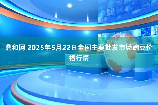 鼎和网 2025年5月22日全国主要批发市场豌豆价格行情