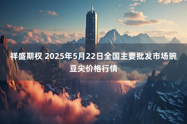 祥盛期权 2025年5月22日全国主要批发市场豌豆尖价格行情