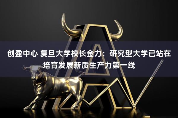 创盈中心 复旦大学校长金力:研究型大学已站在培育发展新质生产力第一线