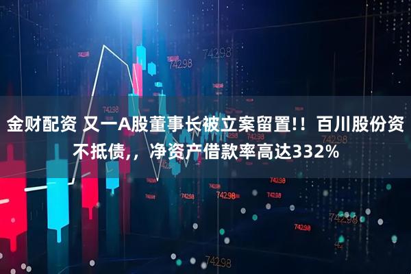 金财配资 又一A股董事长被立案留置!！百川股份资不抵债,，净资产借款率高达332%