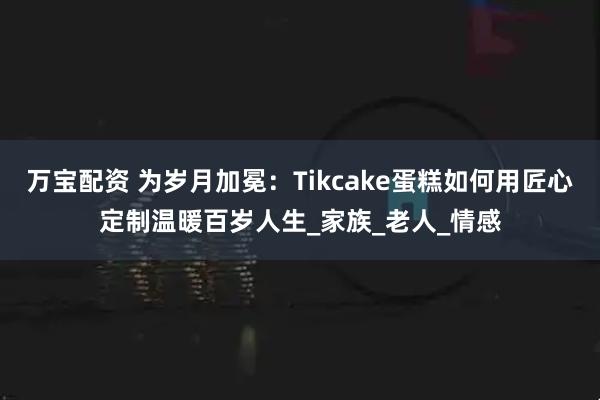 万宝配资 为岁月加冕：Tikcake蛋糕如何用匠心定制温暖百岁人生_家族_老人_情感
