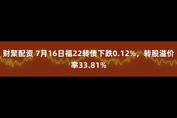 财聚配资 7月16日福22转债下跌0.12%，转股溢价率33.81%