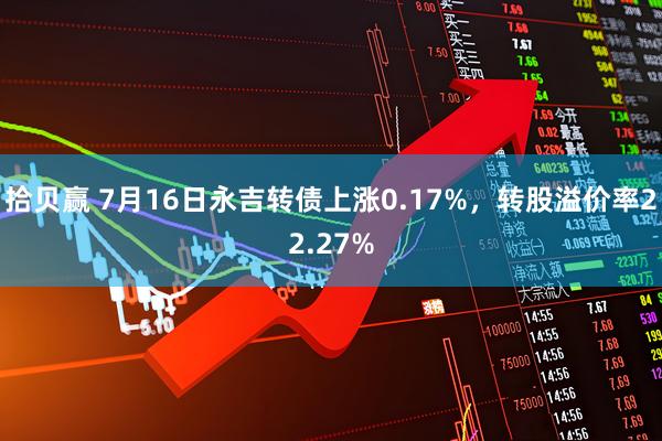 拾贝赢 7月16日永吉转债上涨0.17%，转股溢价率22.27%