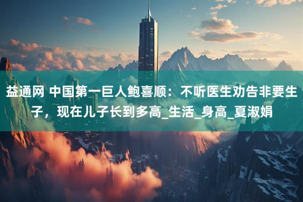 益通网 中国第一巨人鲍喜顺：不听医生劝告非要生子，现在儿子长到多高_生活_身高_夏淑娟