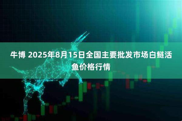 牛博 2025年8月15日全国主要批发市场白鲢活鱼价格行情