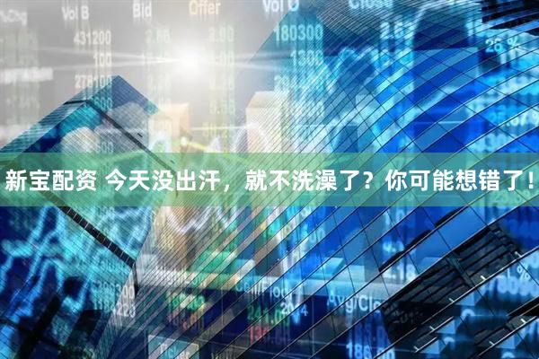 新宝配资 今天没出汗，就不洗澡了？你可能想错了！
