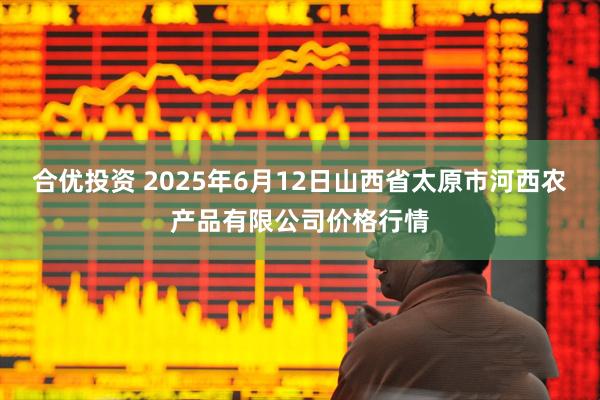 合优投资 2025年6月12日山西省太原市河西农产品有限公司价格行情