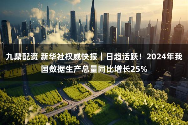 九鼎配资 新华社权威快报｜日趋活跃！2024年我国数据生产总量同比增长25%