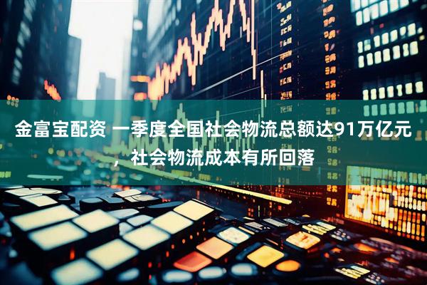 金富宝配资 一季度全国社会物流总额达91万亿元，社会物流成本有所回落
