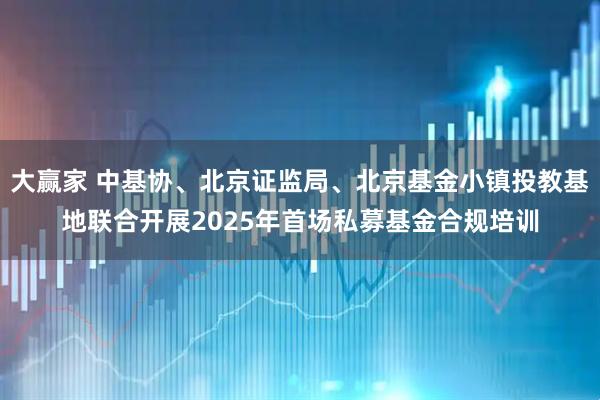 大赢家 中基协、北京证监局、北京基金小镇投教基地联合开展2025年首场私募基金合规培训