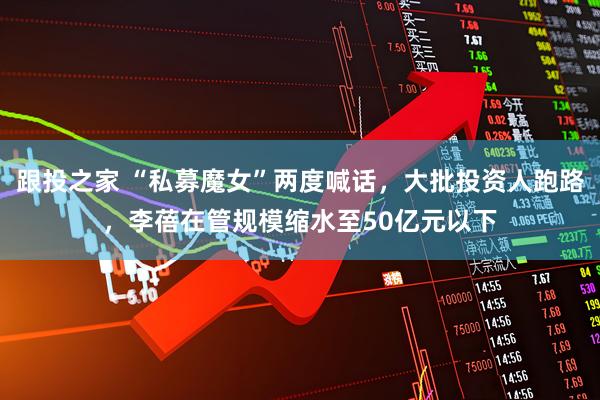 跟投之家 “私募魔女”两度喊话，大批投资人跑路，李蓓在管规模缩水至50亿元以下