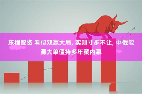 东程配资 看似双赢大局, 实则寸步不让, 中俄能源大单僵持多年藏内幕