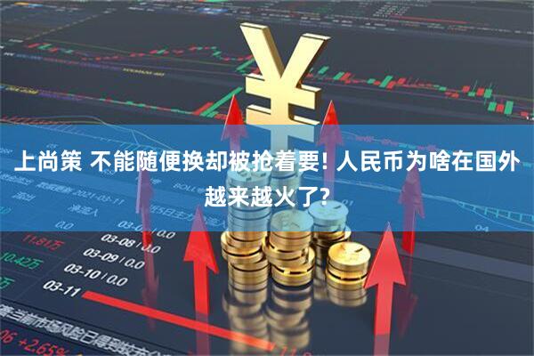 上尚策 不能随便换却被抢着要! 人民币为啥在国外越来越火了?